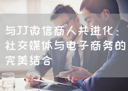 与JJ微信商人共进化：社交媒体与电子商务的完美结合