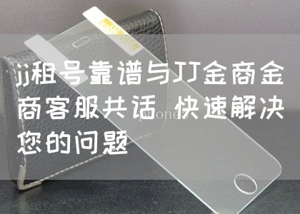 jj租号靠谱与JJ金商金商客服共话 快速解决您的问题